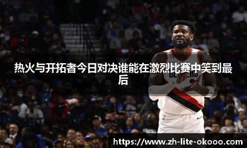 热火与开拓者今日对决谁能在激烈比赛中笑到最后